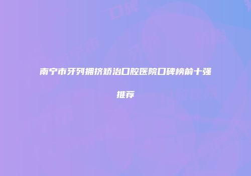南宁市牙列拥挤矫治口腔医院口碑榜前十强推荐