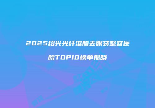 2025绍兴光纤溶脂去眼袋整容医院TOP10榜单揭晓