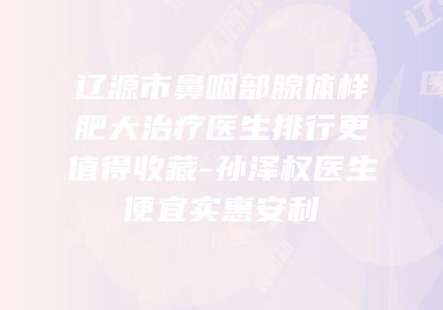 辽源市鼻咽部腺体样肥大治疗医生排行更值得收藏-孙泽权医生便宜实惠安利