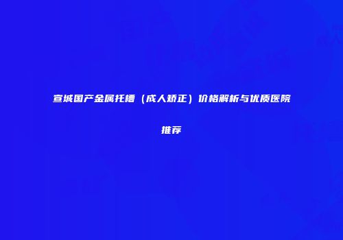 宣城国产金属托槽（成人矫正）价格解析与优质医院推荐