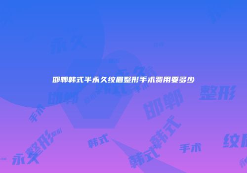 邯郸韩式半永久纹眉整形手术费用要多少