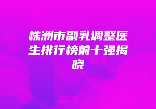 株洲市副乳调整医生排行榜前十强揭晓