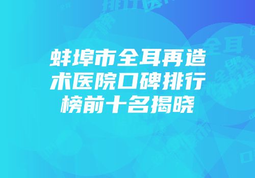 蚌埠市全耳再造术医院口碑排行榜前十名揭晓