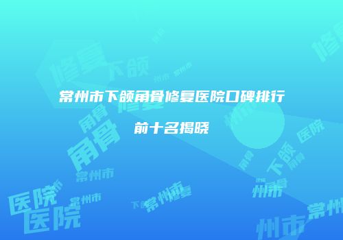 常州市下颌角骨修复医院口碑排行前十名揭晓