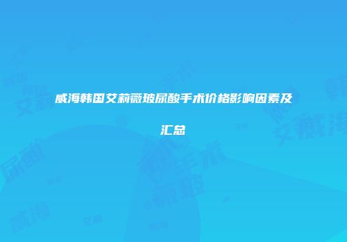 威海韩国艾莉薇玻尿酸手术价格影响因素及汇总