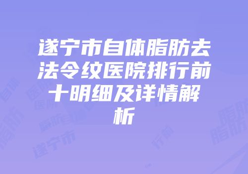 遂宁市自体脂肪去法令纹医院排行前十明细及详情解析