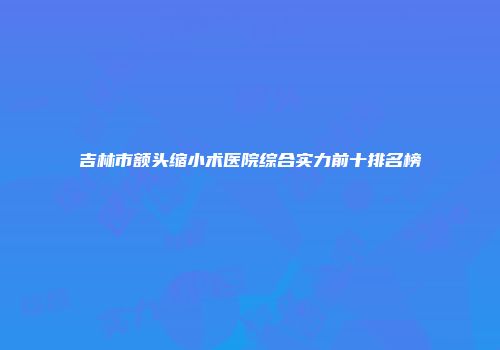 吉林市额头缩小术医院综合实力前十排名榜