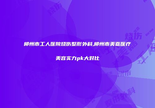 柳州市工人医院烧伤整形外科,柳州市美嘉医疗美容实力pk大对比