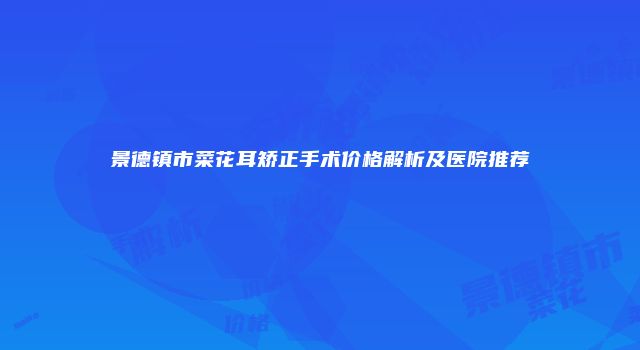 景德镇市菜花耳矫正手术价格解析及医院推荐