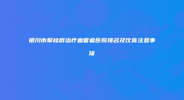 银川市聚桂醇治疗血管瘤医院排名及饮食注意事项