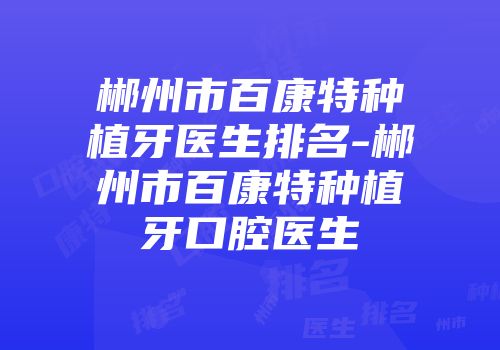郴州市百康特种植牙医生排名-郴州市百康特种植牙口腔医生