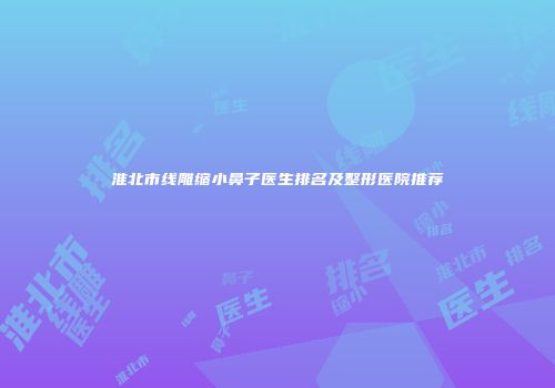 淮北市线雕缩小鼻子医生排名及整形医院推荐