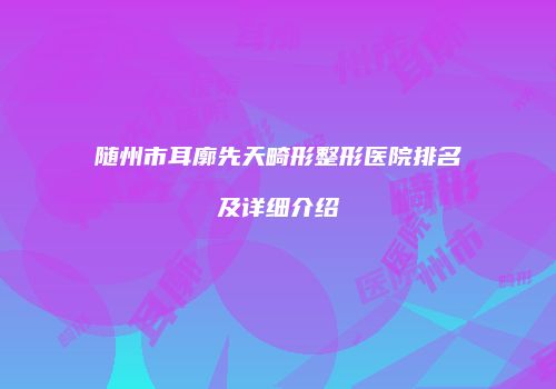 随州市耳廓先天畸形整形医院排名及详细介绍