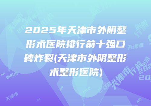 2025年天津市外阴整形术医院排行前十强口碑炸裂(天津市外阴整形术整形医院)