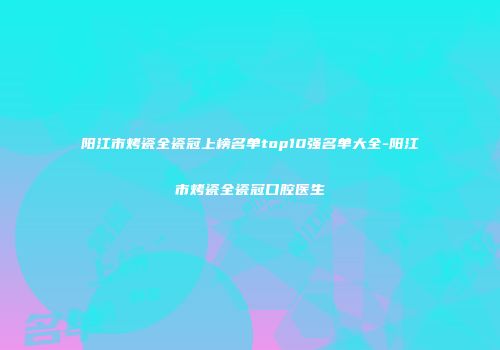 阳江市烤瓷全瓷冠上榜名单top10强名单大全-阳江市烤瓷全瓷冠口腔医生