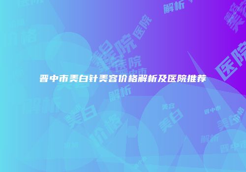 晋中市美白针美容价格解析及医院推荐