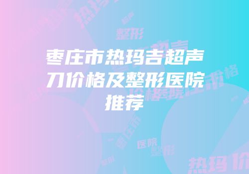 枣庄市热玛吉超声刀价格及整形医院推荐