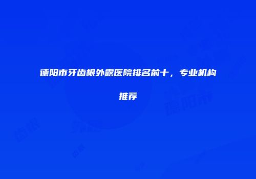 德阳市牙齿根外露医院排名前十，专业机构推荐