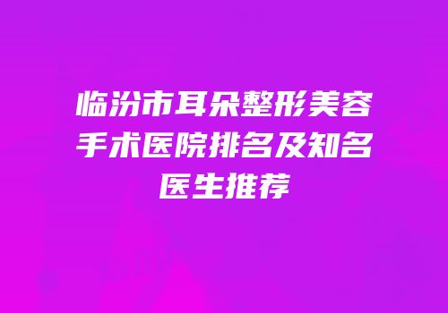 临汾市耳朵整形美容手术医院排名及知名医生推荐