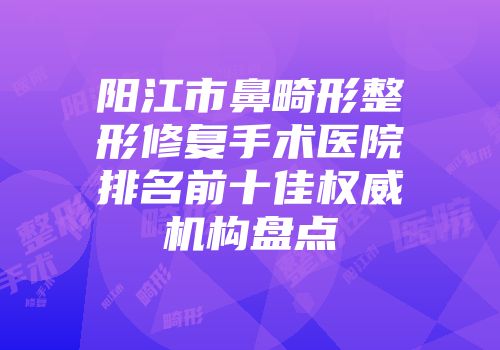 阳江市鼻畸形整形修复手术医院排名前十佳权威机构盘点
