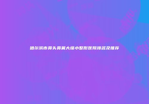 哈尔滨市鼻头鼻翼大缩小整形医院排名及推荐