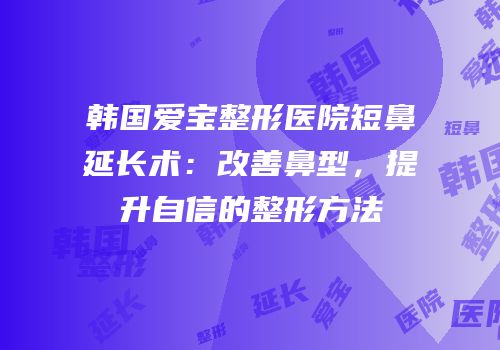 韩国爱宝整形医院短鼻延长术：改善鼻型，提升自信的整形方法