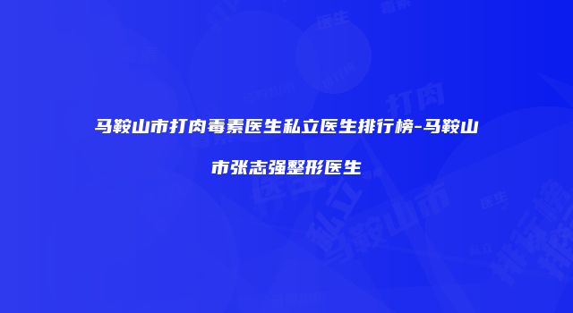 马鞍山市打肉毒素医生私立医生排行榜-马鞍山市张志强整形医生