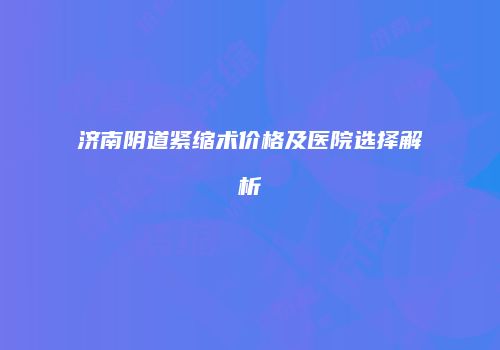 济南阴道紧缩术价格及医院选择解析