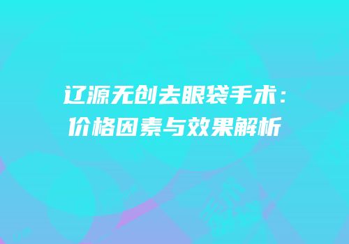 辽源无创去眼袋手术：价格因素与效果解析