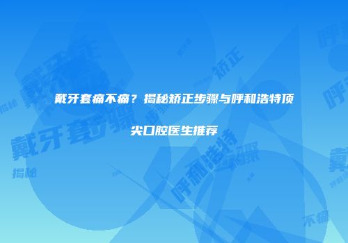 戴牙套痛不痛？揭秘矫正步骤与呼和浩特顶尖口腔医生推荐