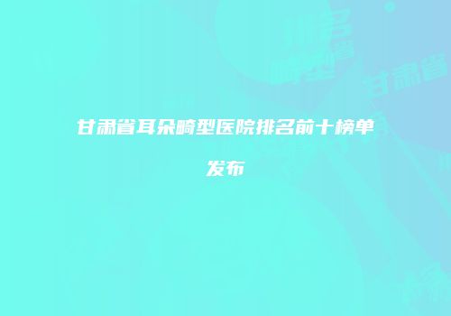 甘肃省耳朵畸型医院排名前十榜单发布