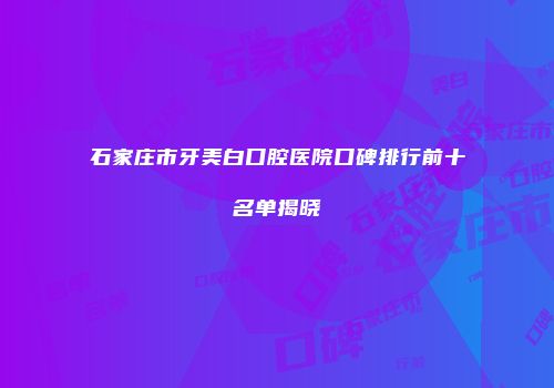 石家庄市牙美白口腔医院口碑排行前十名单揭晓