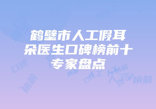 鹤壁市人工假耳朵医生口碑榜前十专家盘点