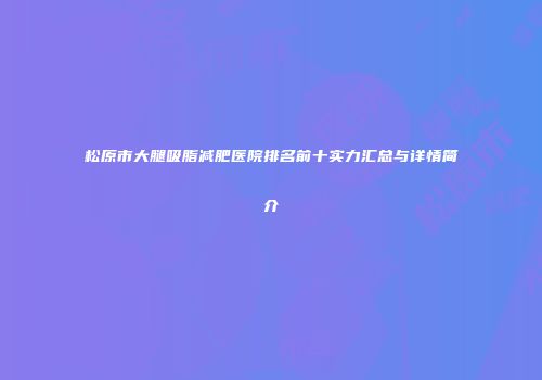 松原市大腿吸脂减肥医院排名前十实力汇总与详情简介