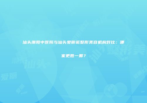 汕头潮阳中医院与汕头爱丽诺整形美容机构对比：哪家更胜一筹？