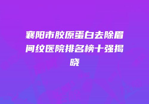 襄阳市胶原蛋白去除眉间纹医院排名榜十强揭晓