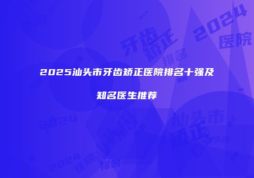 2025汕头市牙齿矫正医院排名十强及知名医生推荐