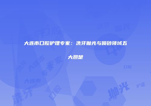 大连市口腔护理专家：洗牙抛光与喷砂领域五大翘楚