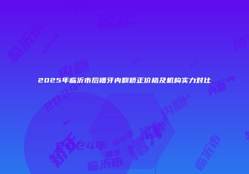 2025年临沂市后槽牙内翻矫正价格及机构实力对比