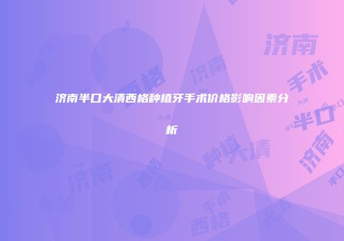 济南半口大清西格种植牙手术价格影响因素分析