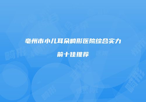 亳州市小儿耳朵畸形医院综合实力前十佳推荐