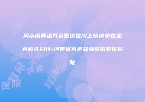 河南省再造耳朵整形医院上榜清单在业内领先同行-河南省再造耳朵整形整形医院