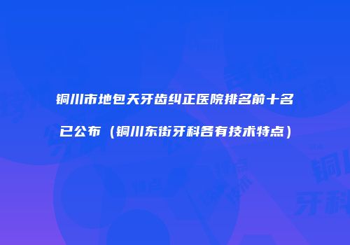 铜川市地包天牙齿纠正医院排名前十名已公布（铜川东街牙科各有技术特点）