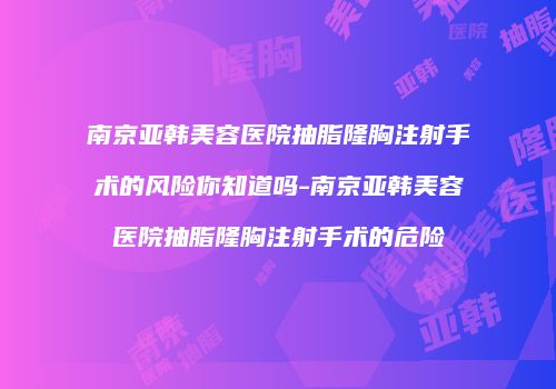 南京亚韩美容医院抽脂隆胸注射手术的风险你知道吗-南京亚韩美容医院抽脂隆胸注射手术的危险