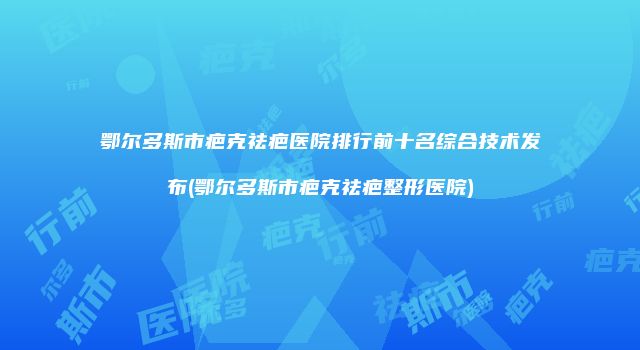 鄂尔多斯市疤克祛疤医院排行前十名综合技术发布(鄂尔多斯市疤克祛疤整形医院)