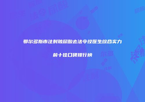 鄂尔多斯市注射玻尿酸去法令纹医生综合实力前十佳口碑排行榜