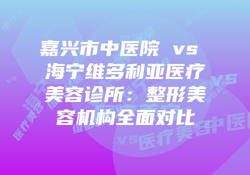 嘉兴市中医院 vs 海宁维多利亚医疗美容诊所：整形美容机构全面对比