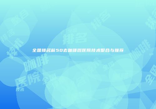 全国排名前50去咖啡斑医院技术整合与推荐