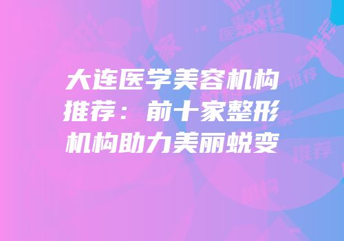 大连医学美容机构推荐：前十家整形机构助力美丽蜕变