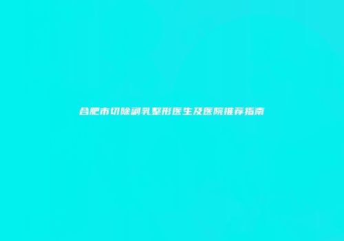 合肥市切除副乳整形医生及医院推荐指南